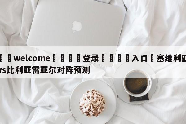 ⚛️welcome👎登录🆚入口✋塞维利亚vs比利亚雷亚尔对阵预测