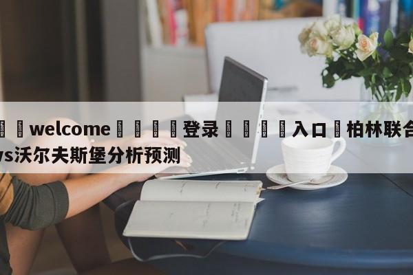 ⚛️welcome👎登录🆚入口✋柏林联合vs沃尔夫斯堡分析预测