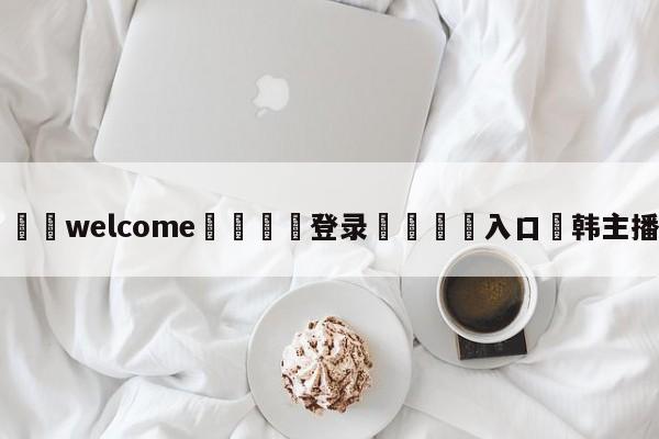 ⚛️welcome👎登录🆚入口✋韩主播