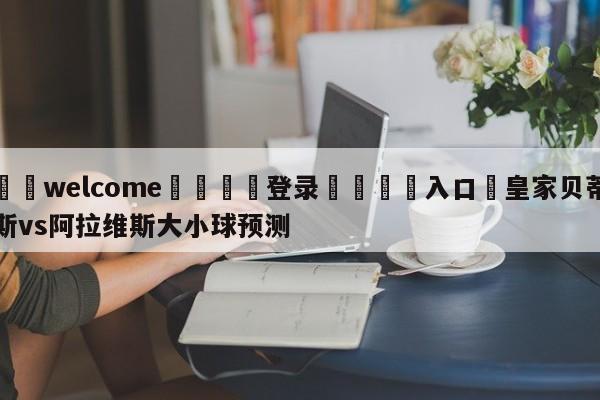 ⚛️welcome👎登录🆚入口✋皇家贝蒂斯vs阿拉维斯大小球预测