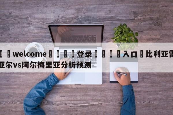 ⚛️welcome👎登录🆚入口✋比利亚雷亚尔vs阿尔梅里亚分析预测