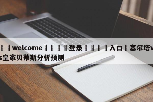 ⚛️welcome👎登录🆚入口✋塞尔塔vs皇家贝蒂斯分析预测