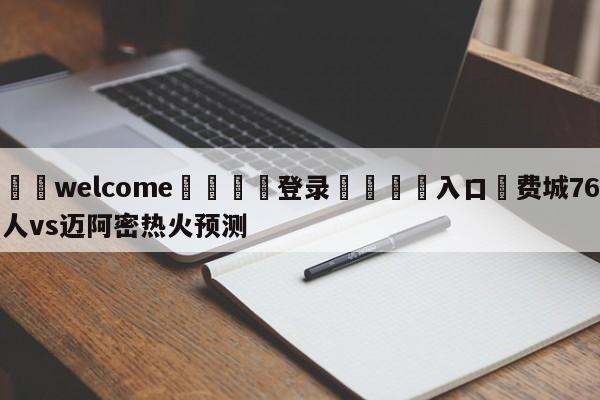 ⚛️welcome👎登录🆚入口✋费城76人vs迈阿密热火预测