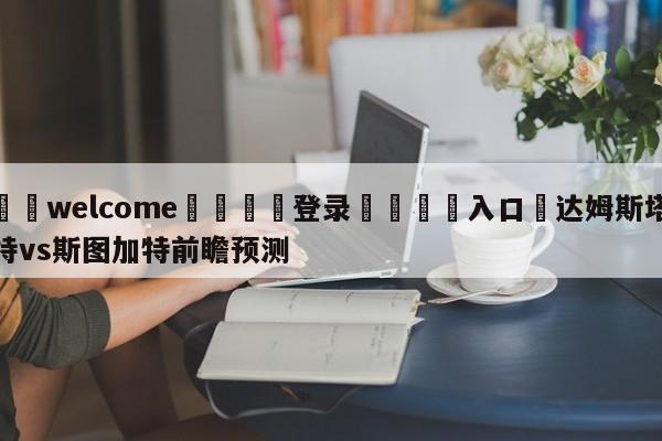 ⚛️welcome👎登录🆚入口✋达姆斯塔特vs斯图加特前瞻预测