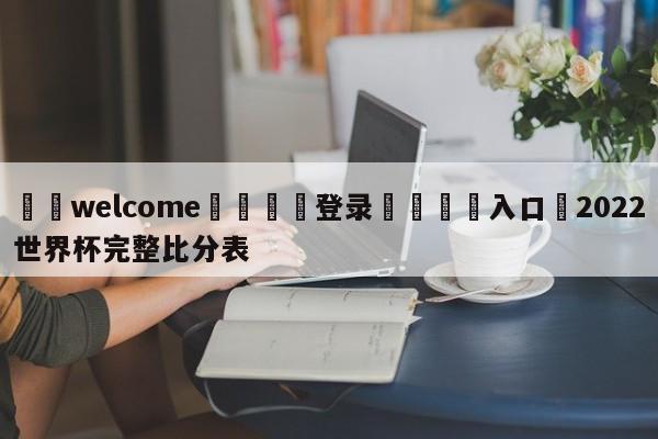 ⚛️welcome👎登录🆚入口✋2022世界杯完整比分表