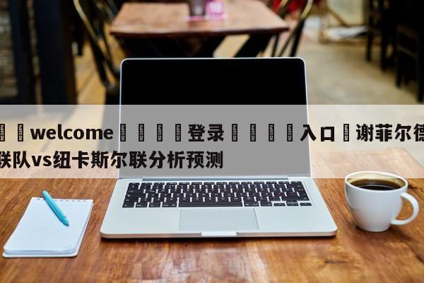 ⚛️welcome👎登录🆚入口✋谢菲尔德联队vs纽卡斯尔联分析预测