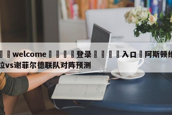 ⚛️welcome👎登录🆚入口✋阿斯顿维拉vs谢菲尔德联队对阵预测