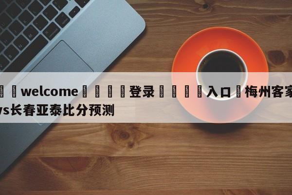 ⚛️welcome👎登录🆚入口✋梅州客家vs长春亚泰比分预测