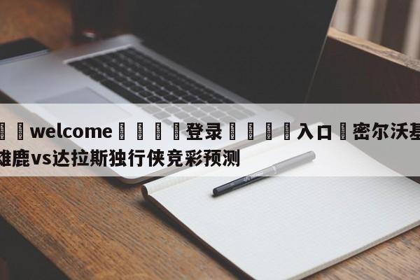 ⚛️welcome👎登录🆚入口✋密尔沃基雄鹿vs达拉斯独行侠竞彩预测