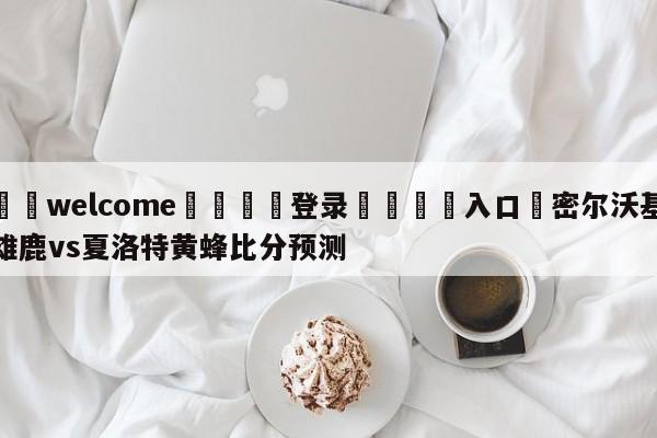 ⚛️welcome👎登录🆚入口✋密尔沃基雄鹿vs夏洛特黄蜂比分预测