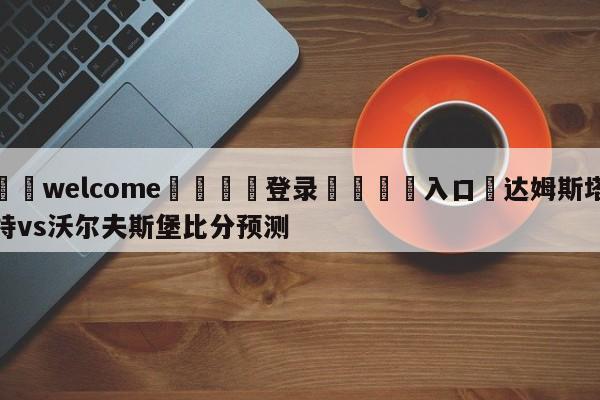 ⚛️welcome👎登录🆚入口✋达姆斯塔特vs沃尔夫斯堡比分预测