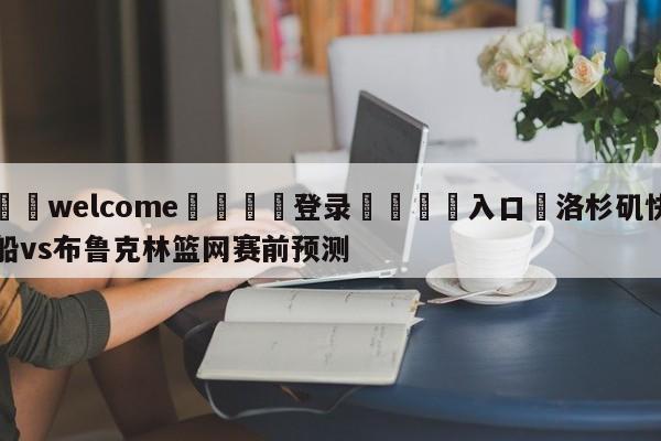 ⚛️welcome👎登录🆚入口✋洛杉矶快船vs布鲁克林篮网赛前预测