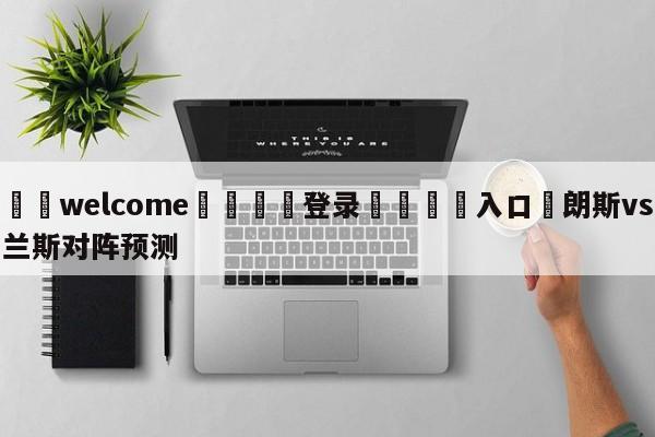 ⚛️welcome👎登录🆚入口✋朗斯vs兰斯对阵预测