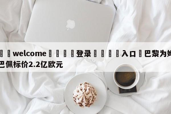 ⚛️welcome👎登录🆚入口✋巴黎为姆巴佩标价2.2亿欧元