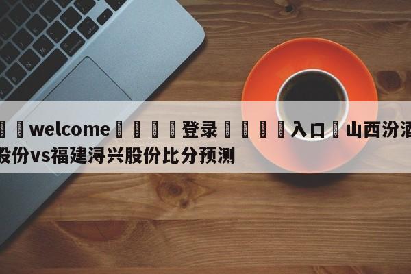 ⚛️welcome👎登录🆚入口✋山西汾酒股份vs福建浔兴股份比分预测