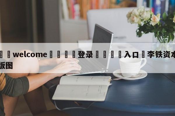 ⚛️welcome👎登录🆚入口✋李铁资本版图