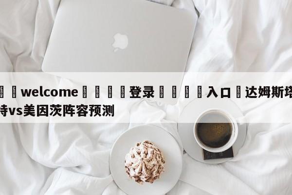 ⚛️welcome👎登录🆚入口✋达姆斯塔特vs美因茨阵容预测