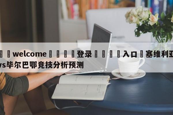 ⚛️welcome👎登录🆚入口✋塞维利亚vs毕尔巴鄂竞技分析预测