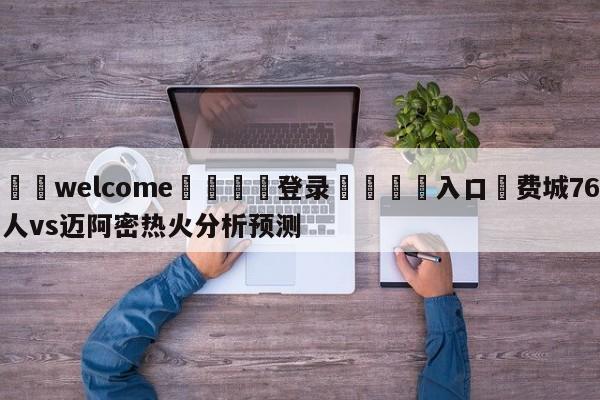 ⚛️welcome👎登录🆚入口✋费城76人vs迈阿密热火分析预测