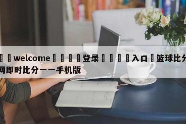 ⚛️welcome👎登录🆚入口✋篮球比分网即时比分一一手机版