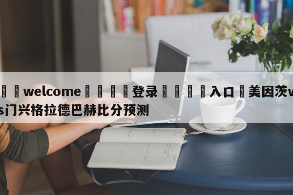 ⚛️welcome👎登录🆚入口✋美因茨vs门兴格拉德巴赫比分预测