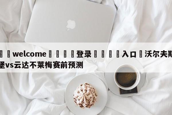 ⚛️welcome👎登录🆚入口✋沃尔夫斯堡vs云达不莱梅赛前预测