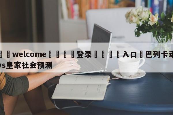 ⚛️welcome👎登录🆚入口✋巴列卡诺vs皇家社会预测