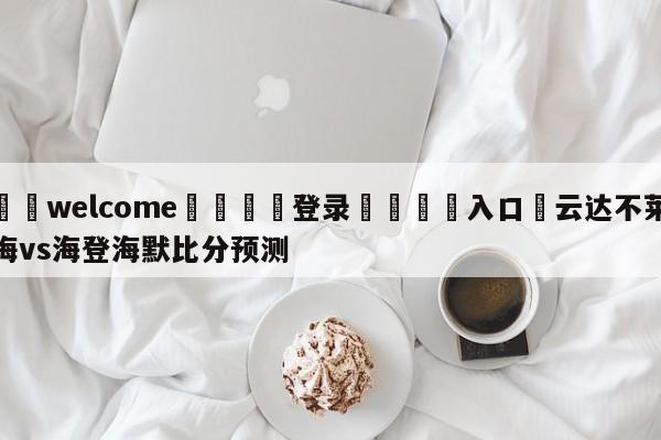 ⚛️welcome👎登录🆚入口✋云达不莱梅vs海登海默比分预测