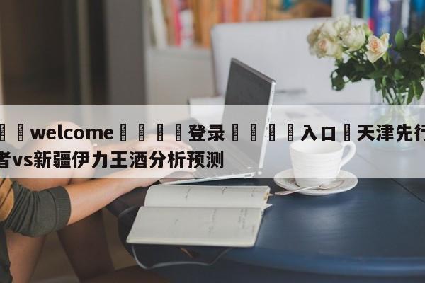 ⚛️welcome👎登录🆚入口✋天津先行者vs新疆伊力王酒分析预测