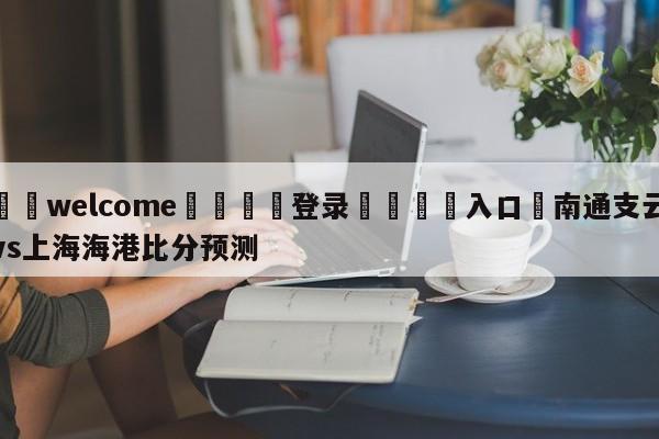 ⚛️welcome👎登录🆚入口✋南通支云vs上海海港比分预测