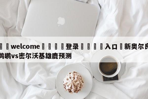 ⚛️welcome👎登录🆚入口✋新奥尔良鹈鹕vs密尔沃基雄鹿预测