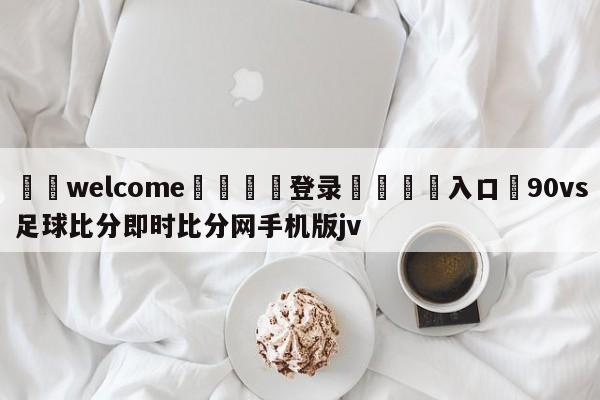 ⚛️welcome👎登录🆚入口✋90vs足球比分即时比分网手机版jv