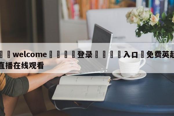 ⚛️welcome👎登录🆚入口✋免费英超直播在线观看