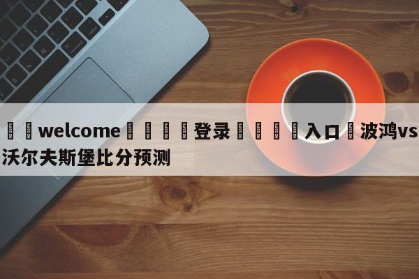 ⚛️welcome👎登录🆚入口✋波鸿vs沃尔夫斯堡比分预测