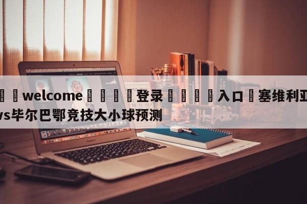 ⚛️welcome👎登录🆚入口✋塞维利亚vs毕尔巴鄂竞技大小球预测