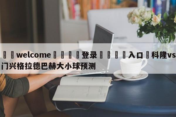 ⚛️welcome👎登录🆚入口✋科隆vs门兴格拉德巴赫大小球预测