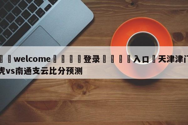 ⚛️welcome👎登录🆚入口✋天津津门虎vs南通支云比分预测