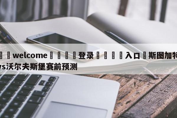 ⚛️welcome👎登录🆚入口✋斯图加特vs沃尔夫斯堡赛前预测