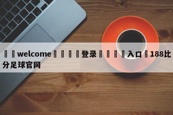 ⚛️welcome👎登录🆚入口✋188比分足球官网