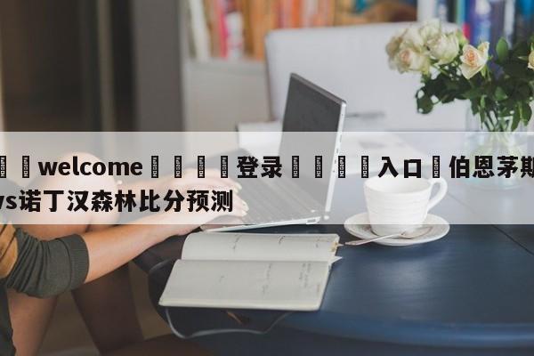 ⚛️welcome👎登录🆚入口✋伯恩茅斯vs诺丁汉森林比分预测