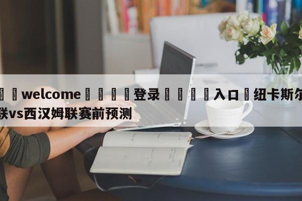 ⚛️welcome👎登录🆚入口✋纽卡斯尔联vs西汉姆联赛前预测