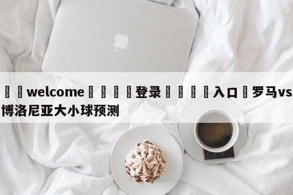 ⚛️welcome👎登录🆚入口✋罗马vs博洛尼亚大小球预测