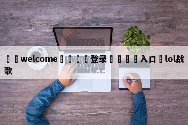 ⚛️welcome👎登录🆚入口✋lol战歌