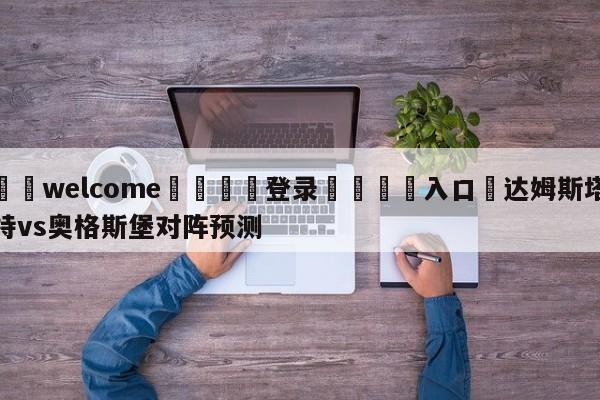 ⚛️welcome👎登录🆚入口✋达姆斯塔特vs奥格斯堡对阵预测