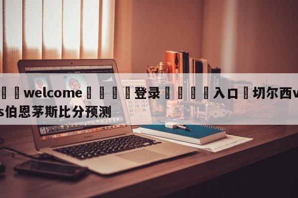 ⚛️welcome👎登录🆚入口✋切尔西vs伯恩茅斯比分预测