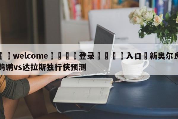 ⚛️welcome👎登录🆚入口✋新奥尔良鹈鹕vs达拉斯独行侠预测