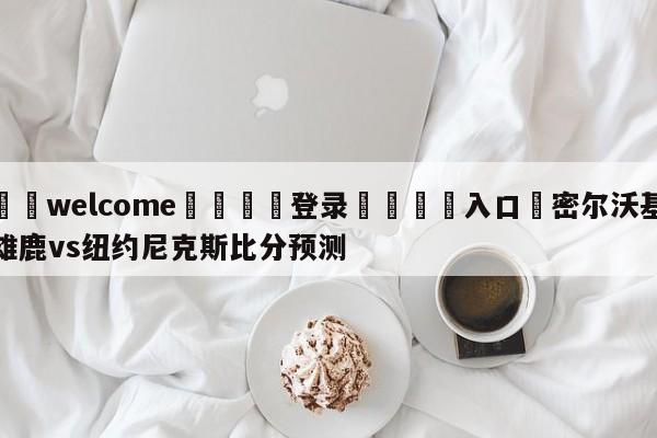 ⚛️welcome👎登录🆚入口✋密尔沃基雄鹿vs纽约尼克斯比分预测