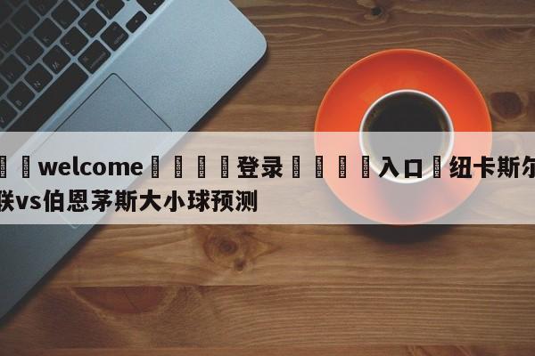 ⚛️welcome👎登录🆚入口✋纽卡斯尔联vs伯恩茅斯大小球预测