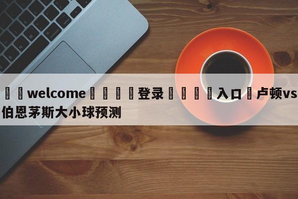 ⚛️welcome👎登录🆚入口✋卢顿vs伯恩茅斯大小球预测