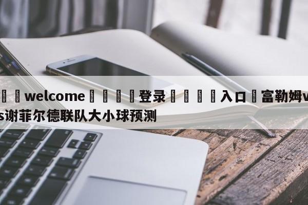 ⚛️welcome👎登录🆚入口✋富勒姆vs谢菲尔德联队大小球预测